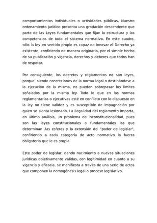 comportamientos individuales o actividades públicas. Nuestro
ordenamiento jurídico presenta una gradación descendente que
parte de las Leyes fundamentales que fijan la estructura y las
competencias de todo el sistema normativo. En este cuadro,
sólo la ley en sentido propio es capaz de innovar el Derecho ya
existente, confiriendo de manera originaria, por el simple hecho
de su publicación y vigencia, derechos y deberes que todos han
de respetar.
Por consiguiente, los decretos y reglamentos no son leyes,
porque, siendo concreciones de la norma legal o destinándose a
la ejecución de la misma, no pueden sobrepasar los límites
señalados por la misma ley. Todo lo que en las normas
reglamentarias o ejecutivas esté en conflicto con lo dispuesto en
la ley no tiene validez y es susceptible de impugnación por
quien se sienta lesionado. La ilegalidad del reglamento importa,
en último análisis, un problema de inconstitucionalidad, pues
son las leyes constitucionales o fundamentales las que
determinan .las esferas y la extensión del "poder de legislar",
confiriendo a cada categoría de acto normativo la fuerza
obligatoria que le es propia.
Este poder de legislar, dando nacimiento a nuevas situaciones
jurídicas objetivamente válidas, con legitimidad en cuanto a su
vigencia y eficacia, se manifiesta a través de una serie de actos
que componen la nomogénesis legal o proceso legislativo.
 