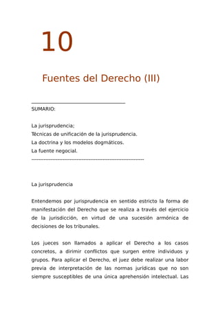 10
Fuentes del Derecho (III)
_______________________________________
SUMARIO:
La jurisprudencia;
Técnicas de unificación de la jurisprudencia.
La doctrina y los modelos dogmáticos.
La fuente negocial.
-----------------------------------------------------------------
La jurisprudencia
Entendemos por jurisprudencia en sentido estricto la forma de
manifestación del Derecho que se realiza a través del ejercicio
de la jurisdicción, en virtud de una sucesión armónica de
decisiones de los tribunales.
Los jueces son llamados a aplicar el Derecho a los casos
concretos, a dirimir conflictos que surgen entre individuos y
grupos. Para aplicar el Derecho, el juez debe realizar una labor
previa de interpretación de las normas jurídicas que no son
siempre susceptibles de una única aprehensión intelectual. Las
 