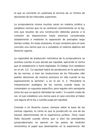 el que se convierte en autómata al servicio de un fichero de
decisiones de los tribunales superiores.
La jurisprudencia innova muchas veces en materia jurídica y
establece normas que no se contienen estrictamente en la ley,
sino que resultan de una construcción obtenida gracias a la
conexión de disposiciones hasta entonces consideradas
aisladamente o mediante la separación de preceptos largo
tiempo unidos. En estas ocasiones, el juez compone para el caso
concreto una norma que va a completar el sistema objetivo del
Derecho vigente.
La capacidad de producción normativa de la jurisprudencia se
acentúa cuando el juez decide por equidad, aplicando la norma
que él establecería si fuere legislador. El Código Civil establece
en el art. 3,2: "La equidad habrá de ponderarse en la aplicación
de las normas, si bien las resoluciones de los Tribunales sólo
podrán descansar de manera exclusiva en ella cuando la ley
expresamente lo permita", y en el art. 4, 1: "Procederá la
interpretación analógica de las normas cuando éstas no
contemplen un supuesto específico, pero regulen otro semejante
entre los que se aprecie identidad de razón." A nuestro modo de
ver, el juez establece una norma para el caso concreto al haber
una laguna de la ley y cuando juzga por equidad.
Creando o no Derecho nuevo, siempre sobre la base de las
normas vigentes, lo cierto es que la jurisdicción es una de las
fuerzas determinantes de la experiencia jurídica. Tiene razón
TuIlio Ascarelli cuando afirma que si bien los precedentes
jurisprudencia/es no ejercen en los países de tradición
romanística el papel que desempeñan en la experiencia- del
 