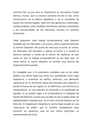 common law, no por esto su importancia es secundaria. Puede
decirse, incluso, que su alcance aumenta de día en día, como
consecuencia de la plétora legislativa y de la necesidad de
ajustar las normas legales, cada vez más genéricas y tipificadas,
configurándolas como modelos normativos abiertos (standards)
a las peculiaridades de las relaciones sociales en continuo
dinamismo.
Cabe preguntar: este trabajo jurisprudencial, este Derecho
revelado por los tribunales y los jueces ¿altera substancialmente
la norma? Depende 'del punto de vista que se tome. En teoría,
los tribunales son llamados a aplicar la norma y a revelar el
Derecho siempre a través de la norma. No obstante, se dan
casos en que el trabajo jurisprudencial va tan lejos que, en
cierta forma, la norma adquiere un sentido muy diverso del
originariamente querido.
Es innegable que si la judicatura considera que es de orden
público una norma legal que antes fue considerada como regla
dispositiva, o viceversa, se verifica, entonces, una alteración
substancial en la dimensión típica del precepto que adquiere o
pierde la fuerza de ius cogens. Si, en definitiva, una norma es su
interpretación, la cual delimita el contenido y el significado de
aquella, no se puede negar a la jurisprudencia la categoría de
fuente del Derecho, puesto que es dado al juez el poder dotar de
obligatoriedad a aquello que, en el caso concreto declara ser de
Derecho. El magistrado interpreta la norma legal situado en una
"estructura de poder" que le confiere competencia para
convertir en sentencia -que es una norma particular- su
entendimiento de la ley.
 