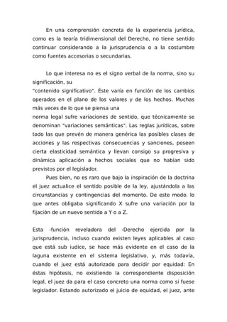 En una comprensión concreta de la experiencia jurídica,
como es la teoría tridimensional del Derecho, no tiene sentido
continuar considerando a la jurisprudencia o a la costumbre
como fuentes accesorias o secundarias.
Lo que interesa no es el signo verbal de la norma, sino su
significación, su
"contenido significativo". Éste varía en función de los cambios
operados en el plano de los valores y de los hechos. Muchas
más veces de lo que se piensa una
norma legal sufre variaciones de sentido, que técnicamente se
denominan "variaciones semánticas". Las reglas jurídicas, sobre
todo las que prevén de manera genérica las posibles clases de
acciones y las respectivas consecuencias y sanciones, poseen
cierta elasticidad semántica y llevan consigo su progresiva y
dinámica aplicación a hechos sociales que no habían sido
previstos por el legislador.
Pues bien, no es raro que bajo la inspiración de la doctrina
el juez actualice el sentido posible de la ley, ajustándola a las
circunstancias y contingencias del momento. De este modo. lo
que antes obligaba significando X sufre una variación por la
fijación de un nuevo sentido a Y o a Z.
Esta -función reveladora del -Derecho ejercida por la
jurisprudencia, incluso cuando existen leyes aplicables al caso
que está sub iudice, se hace más evidente en el caso de la
laguna existente en el sistema legislativo, y, más todavía,
cuando el juez está autorizado para decidir por equidad: En
éstas hipótesis, no existiendo la correspondiente disposición
legal, el juez da para el caso concreto una norma como si fuese
legislador. Estando autorizado el juicio de equidad, el juez, ante
 