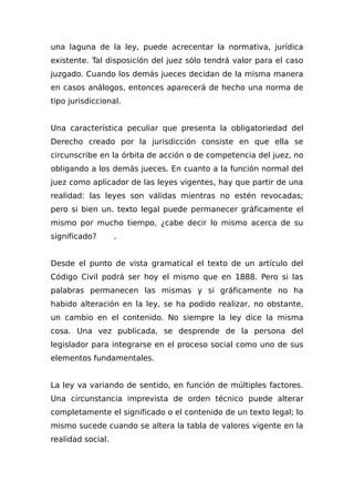 una laguna de la ley, puede acrecentar la normativa, jurídica
existente. Tal disposición del juez sólo tendrá valor para el caso
juzgado. Cuando los demás jueces decidan de la misma manera
en casos análogos, entonces aparecerá de hecho una norma de
tipo jurisdiccional.
Una característica peculiar que presenta la obligatoriedad del
Derecho creado por la jurisdicción consiste en que ella se
circunscribe en la órbita de acción o de competencia del juez, no
obligando a los demás jueces. En cuanto a la función normal del
juez como aplicador de las leyes vigentes, hay que partir de una
realidad: las leyes son válidas mientras no estén revocadas;
pero si bien un. texto legal puede permanecer gráficamente el
mismo por mucho tiempo, ¿cabe decir lo mismo acerca de su
significado? .
Desde el punto de vista gramatical el texto de un artículo del
Código Civil podrá ser hoy el mismo que en 1888. Pero si las
palabras permanecen las mismas y si gráficamente no ha
habido alteración en la ley, se ha podido realizar, no obstante,
un cambio en el contenido. No siempre la ley dice la misma
cosa. Una vez publicada, se desprende de la persona del
legislador para integrarse en el proceso social como uno de sus
elementos fundamentales.
La ley va variando de sentido, en función de múltiples factores.
Una circunstancia imprevista de orden técnico puede alterar
completamente el significado o el contenido de un texto legal; lo
mismo sucede cuando se altera la tabla de valores vigente en la
realidad social.
 