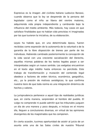 Expresiva es la imagen .del civilista italiano Ludovico Barassi,
cuando observa que la ley se desprende de la persona del
legislador como el niño se libera del vientre materno,
adquiriendo vida propia independiente y cambiando bajo la
influencia del medio ambiente. Más todavía, hay casos en que
satisface finalidades que no habían sido previstas ni imaginadas
por los que tuvieron la iniciativa, de su elaboración.
Leyes ha habido que, en una determinada época, fueron
recibidas como expresión de la autonomía de la voluntad o de la
garantía de la libre disposición de bienes por parte de los
individuos. Habiendo cambiado posteriormente la concepción de
la vida social con una creciente socialización del Derecho,
aquellas mismas palabras de los textos legales pasan a ser
interpretadas según un nuevo sentido. Los exégetas encuentran
en el texto algo inédito hasta entonces no percibido. Este
trabajo de transformación y mutación del contenido legal
obedece a factores de orden técnico, económico, geográfico,
etc., ya la presión de motivos axiológicos; lo que confirma
nuestra tesis de que toda norma es una integración dinámica de
hechos y valores.
La jurisprudencia pertenece a aquel tipo de realidades jurídicas
que, en cierta manera, sorprenden al hombre del pueblo. El
vulgo no comprende ni puede admitir que los tribunales juzguen
un día de una manera y poco después, e incluso en el mismo
día, lleguen a conclusiones diversas, en virtud de las opiniones
divergentes de los magistrados que los componen.
En cierta ocasión, tuvimos oportunidad de asistir al juicio de un
asunto ante una de las Salas civiles de nuestro Tribunal
 