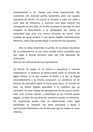 acompañando a un cliente que tenía exactamente dos
cuestiones con diversas partes oponentes, pero con iguales
supuestos de hecho. Los juicios se llevaron a cabo con siete u
ocho días de diferencia y mientras una tesis jurídica fue
consagrada en una Sala, en la otra triunfaba la opuesta. Es fácil
imaginar el descontento y la perplejidad del cliente al
comprobar que ante una misma situación de hecho, ante
pruebas de igual alcance y con textos legales absolutamente
idénticos, había sido posible llegar a consecuencias opuestas.
Esto no debe sorprender al jurista. Es la propia naturaleza
de la jurisprudencia la que hace posible estos contrastes que
dan lugar a formas técnicas cada vez más deseosas de
unificación.
Técnicas de unificación de la jurisprudencia
La función de juzgar no se reduce a esquemas o cálculos
matemáticos, ni tampoco se desenvuelve como un proceso de
lógica formal, en el que puestos el hecho y la ley, se llegue
invariablemente a la misma conclusión. La sentencia es un
proceso de estimativa sobre el hecho para situar, en función de
éste, los textos legales aplicables a la hipótesis que se
considera. En este trabajo las perspectivas de los jueces varían.
Ante unos mismos hechos y basándose en los mismos textos
legales, la labor de coordinación normativa puede ser diferente.
Un magistrado puede citar un determinado texto legal
poniéndolo en conexión con otros preceptos y llegar a
conclusiones diferentes a las de otro juez que se inspire en otros
criterios.
 