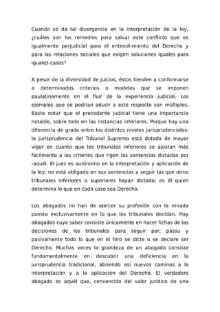 Cuando se da tal divergencia en la interpretación de la ley,
¿cuáles son los remedios para salvar este conflicto que es
igualmente perjudicial para el entendi-miento del Derecho y
para las relaciones sociales que exigen soluciones iguales para
iguales casos?
A pesar de la diversidad de juicios, éstos tienden a conformarse
a determinados criterios o modelos que se imponen
paulatinamente en el fluir de la experiencia judicial. Los
ejemplos que se podrían aducir a este respecto son múltiples.
Baste notar que el precedente judicial tiene una importancia
notable, sobre todo en las instancias inferiores. Porque hay una
diferencia de grado entre los distintos niveles jurisprudenciales:
la jurisprudencia del Tribunal Supremo está dotada de mayor
vigor en cuanto que los tribunales inferiores se ajustan más
fácilmente a los criterios que rigen las sentencias dictadas por
-aquél. El juez es autónomo en la interpretación y aplicación de
la ley; no está obligado en sus sentencias a seguir las que otros
tribunales inferiores o superiores hayan dictado; es él quien
determina lo que en cada caso sea Derecho.
Los abogados no han de ejercer su profesión con la mirada
puesta exclusivamente en lo que los tribunales decidan. Hay
abogados cuyo saber consiste únicamente en hacer fichas de las
decisiones de los tribunales para seguir par; passu y
pasivamente todo lo que en el foro se dicte o se declare ser
Derecho. Muchas veces la grandeza de un abogado consiste
fundamentalmente en descubrir una deficiencia en la
jurisprudencia tradicional, abriendo así nuevos caminos a la
interpretación y a la aplicación del Derecho. El verdadero
abogado es aquél que, convencido del valor jurídico de una
 