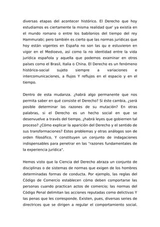 diversas etapas del acontecer histórico. El Derecho que hoy
estudiamos es ciertamente la misma realidad que' ya existía en
el mundo romano o entre los babilonios del tiempo del rey
Hammurabi; pero también es cierto que las normas jurídicas que
hoy están vigentes en España no son las qu e estuvieron en
vigor en el Medioevo, así como la no identidad entre la vida
jurídica española y aquella que podemos examinar en otros
países como el Brasil, Italia o China. El Derecho es un fenómeno
histórico-social sujeto siempre a variaciones e
intercomunicaciones, a flujos Y reflujos en el espacio y en el
tiempo.
Dentro de esta mudanza. ¿habrá algo permanente que nos
permita saber en qué consiste el Derecho? Si éste cambia, ¿será
posible determinar las razones de su mutación? En otras
palabras, si el Derecho es un hecho social en que se
desenvuelve a través del tiempo, ¿habrá leyes que gobiernen tal
proceso? ¿Cómo explicar la aparición del Derecho y el sentido de
sus transformaciones? Estos problemas y otras análogos son de
orden filosófico, Y constituyen un conjunto de indagaciones
indispensables para penetrar en las "razones fundamentales de
la experiencia jurídica".
Hemos visto que la Ciencia del Derecho abraza un conjunto de
disciplinas o de sistemas de normas que exigen de los hombres
determinadas formas de conducta. Por ejemplo, las reglas del
Código de Comercio establecen cómo deben comportarse las
personas cuando practican actos de comercio; las normas del
Código Penal delimitan las acciones reputadas como delictivas Y
las penas que les corresponde. Existen, pues, diversas series de
directrices que se dirigen a regular el comportamiento social.
 