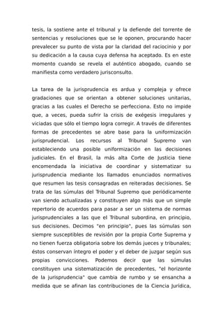 tesis, la sostiene ante el tribunal y la defiende del torrente de
sentencias y resoluciones que se le oponen, procurando hacer
prevalecer su punto de vista por la claridad del raciocinio y por
su dedicación a la causa cuya defensa ha aceptado. Es en este
momento cuando se revela el auténtico abogado, cuando se
manifiesta como verdadero jurisconsulto.
La tarea de la jurisprudencia es ardua y compleja y ofrece
gradaciones que se orientan a obtener soluciones unitarias,
gracias a las cuales el Derecho se perfecciona. Esto no impide
que, a veces, pueda sufrir la crisis de exégesis irregulares y
viciadas que sólo el tiempo logra corregir. A través de diferentes
formas de precedentes se abre base para la uniformización
jurisprudencial. Los recursos al Tribunal Supremo van
estableciendo una posible uniformización en las decisiones
judiciales. En el Brasil, la más alta Corte de Justicia tiene
encomendada la iniciativa de coordinar y sistematizar su
jurisprudencia mediante los llamados enunciados normativos
que resumen las tesis consagradas en reiteradas decisiones. Se
trata de las súmulas del Tribunal Supremo que periódicamente
van siendo actualizadas y constituyen algo más que un simple
repertorio de acuerdos para pasar a ser un sistema de normas
jurisprudenciales a las que el Tribunal subordina, en principio,
sus decisiones. Decimos "en principio", pues las súmulas son
siempre susceptibles de revisión por la propia Corte Suprema y
no tienen fuerza obligatoria sobre los demás jueces y tribunales;
éstos conservan íntegro el poder y el deber de juzgar según sus
propias convicciones. Podemos decir que las súmulas
constituyen una sistematización de precedentes, "el horizonte
de la jurisprudencia" que cambia de rumbo y se ensancha a
medida que se afinan las contribuciones de la Ciencia Jurídica,
 