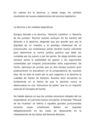 los valores d.e la doctrina, y, desde luego, los cambios
resultantes de nuevas elaboraciones del proceso legislativo.
La doctrina y los modelos dogmáticos
Savigny llamaba a la doctrina, "Derecho científico" o "Derecho
de los juristas". Muchos autores excluyen de las fuentes del
Derecho a la doctrina, alegando que por grande que sea la
dignidad de un maestro y el prestigio intelectual de un
jurisconsulto, sus enseñanzas jamás tendrán fuerza suficiente
para determinar la norma jurídica positiva que debe ser
cumplida por los jueces o por las partes. Se alega también que
siempre existe la posibilidad de oponer a los argumentos
sustentados por insignes jurisconsultos otros argumentos. De
hecho, opiniones de juristas que en otro tiempo tuvieron gran
predicamento no prevalecen en la jurisprudencia de nuestros
días. No es ésta la razón por la que negamos a la doctrina la
cualidad de fuente de Derecho. Nuestra tesis encuentra su
fundamento en el hecho de que la doctrina nunca se
desenvuelve en una "estructura de poder" que es un requisito
esencial al concepto de fuente.
Ha habido épocas en que los juristas estuvieron dotados del ius
respondendi, el cual tenía fuerza vinculante. El llamado "Tribunal
de los muertos" se refería a aquellos grandes jurisconsultos
romanos cuyas enseñanzas debían ser seguidas
obligatoriamente en los casos de desacuerdo en la
interpretación de los textos del Derecho Romano.
 