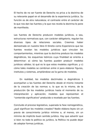 El hecho de no ser fuente de Derecho no priva a la doctrina de
su relevante papel en el desarrollo de la experiencia jurídica. Su
función es de otra naturaleza; el contraste entre el carácter de
lo que nos dan las fuentes y lo que nos revela la doctrina lo pone
de manifiesto.
Las fuentes de Derecho producen modelos jurídicos, o sea,
estructuras normativas que, con carácter obligatorio, regulan los
diversos tipos de relaciones sociales. Creemos haber
demostrado en nuestro libro O Direito como Experiencia que las
fuentes revelan los modelos jurtdicos que vinculan los
comportamientos, mientras que la doctrina produce los modelos
dogmáticos, los esquemas teóricos cuya finalidad se orienta a
determinar: a) cómo las fuentes pueden producir modelos
jurídicos válidos; b) qué es lo que estos modelos significan, y c)
cómo tales modelos se combinan entre sí para elaborar figuras,
institutos y sistemas, ampliándose así la gama de modelos.
En realidad, los modelos doctrinales o dogmáticos 1
acompañan a las fuentes del Derecho desde el mismo instante
de la creación de las normas o, lo que es lo mismo, de la
producción Qe los modelos jurídicos hasta el momento de su
interpretación y aplicación; modelos que representan el
"contenido significativo" producido o revelado por las fuentes.
Concluido el proceso legislativo, superada la fase nomogenética,
¿qué significan los modelos creados? Nadie elabora leyes sin un
previo de conocimiento jurídico mínimo o, al menos, sin un
mínimo de implícito buen sentido jurídico. Hay que advertir que
si bien no todo lo político es jurídico, la Política no puede dejar
de adoptar formas jurídicas.
 