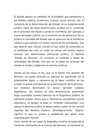 El Estado abarca un complejo de actividades que pertenecen a
los ámbitos político, económico, cultural, social, técnico, etc. El
contenido de la Administración del Estado no es evidentemente
jurídico, fuera de casos determinados. Jurídico es el contenido
de la actividad del Estado cuando se manifiesta, por ejemplo, a
través del poder judicial, en el momento de dar sentencia. No es
jurídica la actividad del Estado que se preocupa de la Asistencia
médica o que atiende a la buena marcha de los transportes. Hay
que advertir que, incluso cuando no hay rastro de juridicidad en
el contenido del acto, el modo de actuar del Estado implica
siempre una determinada calificación jurídica. El llamado
"Estado de Derecho" no convierte en jurídicas a todas las
actividades del Estado, sino que en él todas las acciones del
Estado se fundan y legitiman en normas jurídicas.
Siendo así las cosas, la ley, que es la fuente más general del
Derecho, no puede alcanzar su plenitud de significado sin el
antecedente lógico y necesario de la labor científica de los
juristas, ni puede actualizarse sin la participación de la doctrina.
Los modelos doctrinales se llaman también modelos
dogmáticos. Los motivos de esta denominación aparecerán
mejor expuestos cuando tratemos de la Dogmática Jurídica. Es
suficiente señalar, ahora, que e: Derecho es considerado ciencia
dogmática, no porque se base en verdades indiscutibles, sino
porque la doctrina jurídica se desenvuelve a partir de las normas
vigentes del Derecho Positivo: etimológicamente, "dogma"
significa lo que es puesto o establecido por quien tiene
autoridad para hacerlo.
Como hemos de ver luego, la Dogmática Jurídica corresponde al
momento culminante de la Ciencia del Derecho, al momento en
 