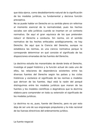 que ésta ejerce, como desdoblamiento natural de la significación
de los modelos jurídicos, su fundamental y decisiva función
preceptiva.
No se puede hablar en Derecho en su sentido pleno sin referirse
al momento esencial de la normatividad, pues los hechos
sociales son sólo jurídicos cuando se insertan en un contexto
normativo. De aquí el gran equívoco de los que pretenden
reducir el Derecho a conducta. Sin norma, sin el sentido
normativo de los hechos enfocados axiológicamente, no hay
Derecho. De aquí que la Ciencia del Derecho, aunque no
establezca las normas, es una ciencia normativa porque le
corresponde determinar en qué consiste el significado de las
disposiciones emanadas de las fuentes del Derecho.
La doctrina estudia los manantiales de donde brota el Derecho,
investiga el papel histórico y la función actual de cada uno de
ellos, las relaciones de dependencia existentes entre las
diversas fuentes del Derecho según los países y los ciclos
históricos y esclarece el significado de las normas o modelos
que derivan de las fuentes. Aquí está la razón del porqué
distinguimos entre los modelos jurídicos que manan de las
fuentes y los modelos científicos o dogmáticos que la doctrina
elabora para comprender en toda su extensión el significado de
los modelos jurídicos.
La doctrina no es, pues, fuente del Derecho, pero no por esto
deja de ser uno de sus engranajes propulsores y la más racional
de las fuerzas directrices del ordenamiento jurídico.
La fuente negocial
 