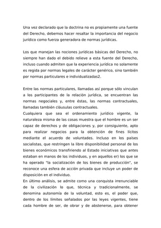 Una vez declarado que la doctrina no es propiamente una fuente
del Derecho, debemos hacer resaltar la importancia del negocio
jurídico como fuerza generadora de normas jurídicas.
Los que manejan las nociones jurídicas básicas del Derecho, no
siempre han dado el debido relieve a esta fuente del Derecho,
incluso cuando admiten que la experiencia jurídica no solamente
es regida por normas legales de carácter genérico, sino también
por normas particulares e individualizadas2.
Entre las normas particulares, llamadas así porque sólo vinculan
a los participantes de la relación jurídica, se encuentran las
normas negociales y, entre éstas, las normas contractuales,
llamadas también cláusulas contractuales.
Cualquiera que sea el ordenamiento jurídico vigente, la
naturaleza misma de las cosas muestra que el hombre es un ser
capaz de derechos y de obligaciones y, por consiguiente, apto
para realizar negocios para la obtención de fines lícitos
mediante el acuerdo de voluntades. Incluso en los países
socialistas, que restringen la libre disponibilidad personal de los
bienes económicos transfiriendo al Estado iniciativas que antes
estaban en manos de los individuos, y en aquellos er) los que se
ha operado "la socialización de los bienes de producción", se
reconoce una esfera de acción privada que incluye un poder de
disposición en el individuo.
En último análisis, se admite como una conquista irrenunciable
de la civilización lo que, técnica y tradicionalmente, se
denomina autonomía de la voluntad, esto es, el poder que,
dentro de los límites señalados por las leyes vigentes, tiene
cada hombre de ser, de obrar y de abstenerse, para obtener
 