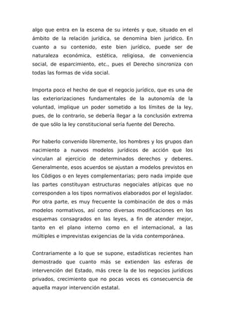 algo que entra en la escena de su interés y que, situado en el
ámbito de la relación jurídica, se denomina bien jurídico. En
cuanto a su contenido, este bien jurídico, puede ser de
naturaleza económica, estética, religiosa, de conveniencia
social, de esparcimiento, etc., pues el Derecho sincroniza con
todas las formas de vida social.
Importa poco el hecho de que el negocio jurídico, que es una de
las exteriorizaciones fundamentales de la autonomía de la
voluntad, implique un poder sometido a los límites de la ley,
pues, de lo contrario, se debería llegar a la conclusión extrema
de que sólo la ley constitucional sería fuente del Derecho.
Por haberlo convenido libremente, los hombres y los grupos dan
nacimiento a nuevos modelos jurídicos de acción que los
vinculan al ejercicio de determinados derechos y deberes.
Generalmente, esos acuerdos se ajustan a modelos previstos en
los Códigos o en leyes complementarias; pero nada impide que
las partes constituyan estructuras negociales atípicas que no
corresponden a los tipos normativos elaborados por el legislador.
Por otra parte, es muy frecuente la combinación de dos o más
modelos normativos, así como diversas modificaciones en los
esquemas consagrados en las leyes, a fin de atender mejor,
tanto en el plano interno como en el internacional, a las
múltiples e imprevistas exigencias de la vida contemporánea.
Contrariamente a lo que se supone, estadísticas recientes han
demostrado que cuanto más se extienden las esferas de
intervención del Estado, más crece la de los negocios jurídicos
privados, crecimiento que no pocas veces es consecuencia de
aquella mayor intervención estatal.
 