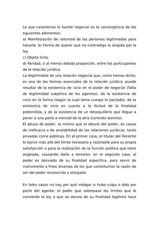 Lo que caracteriza la fuente negocial es la convergencia de los
siguientes elementos:
a) Manifestación de voluntad de las personas legitimadas para
hacerla. b) Forma de querer que no cúntradiga la exigida por la
ley.
c) Objeto lícito.
d) Paridad, o al menos debida proporción, entre los participantes
de la relación jurídica.
La ilegitimidad de una relación negocial que, como hemos dicho,
es una de las formas esenciales de la relación jurídica, puede
resultar de la existencia de vicio en el poder de negociar (falta
de legitimidad subjetiva de los agentes), de la existencia de
vicio en la forma (según la cual toma cuerpo lo pactado), de la
existencia de vicio en cuanto a la ilicitud de la finalidad
pretendida, y de la existencia de un desequilibrio que llegue a
poner a una parte a merced de la otra (contrato leonino).
El abuso de poder, lo mismo que el desvío del poder, es causa
de ineficacia o de anulabilidad de las relaciones jurídicas, tanto
privadas como públicas. En el primer caso, el titular del Derecho
lo ejerce más allá del límite necesario y razonable para su propia
satisfacción o para la realización de la función pública que tiene
asignada, causando daño a terceros; en el segundo caso, el
poder es desviado de su finalidad específica, para servir de
instrumento a fines diversos de los que constituirían la razón de
ser del poder reconocido y otorgado.
En tales casos no hay por qué indagar si hubo culpa o dolo por
parte del agente: el poder que sobrepase los límites que le
consiente la ley o que se desvía de su finalidad legítima hace
 