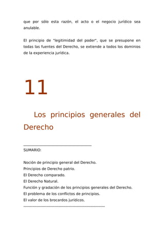 que por sólo esta razón, el acto o el negocio jurídico sea
anulable.
El principio de "legitimidad del poder", que se presupone en
todas las fuentes del Derecho, se extiende a todos los dominios
de la experiencia jurídica.
11
Los principios generales del
Derecho
______________________________________
SUMARIO:
Noción de principio general del Derecho.
Principios de Derecho patrio.
El Derecho comparado.
El Derecho Natural.
Función y gradación de los principios generales del Derecho.
El problema de los conflictos de principios.
El valor de los brocardos jurídicos.
---------------------------------------------------------------
 