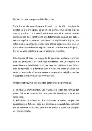 Noción de principio general del Derecho
Toda forma de conocimiento filosófico y científico implica la
existencia de principios, es decir, de ciertos enunciados lógicos
que se admiten como condición o base de validez de las demás
afirmaciones que constituyen un determinado campo del saber.
Damos aquí a la palabra "principio" su significación lógica, sin
referimos a su acepción ética; esta última acepción es la que se
toma cuando se dice de alguien que es "hombre de principios",
fiel en su vida práctica a sus convicciones morales.
Ciñéndonos al aspecto lógico de la cuestión, podemos afirmar
que los principios son "verdades fundantes" de un sistema de
conocimiento, admitidas como tales por ser evidentes, por haber
sido comprobadas, y también por motivos de orden práctico de
carácter operacional, o sea, como presupuestos exigidos por las
necesidades de investigación y de praxis.
Pueden distinguirse tres grandes categorías de principios:
a) Principios omnivalentes. Son válidos en todas las formas del
saber. Tal es el caso de los principios de identidad y de razón
suficiente.
b) Principios plurivalentes. Son aplicables a varios campos del
conocimiento. Tal es el caso del principio de causalidad, esencial
en las ciencias naturales, pero no extensivo a todos los campos
del conocimiento.
 
