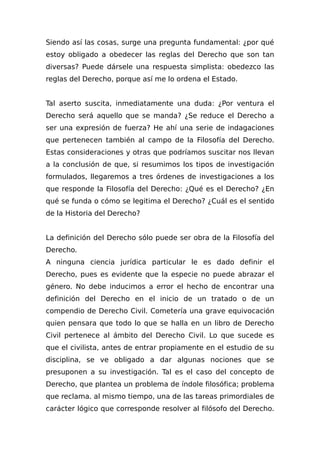 Siendo así las cosas, surge una pregunta fundamental: ¿por qué
estoy obligado a obedecer las reglas del Derecho que son tan
diversas? Puede dársele una respuesta simplista: obedezco las
reglas del Derecho, porque así me lo ordena el Estado.
Tal aserto suscita, inmediatamente una duda: ¿Por ventura el
Derecho será aquello que se manda? ¿Se reduce el Derecho a
ser una expresión de fuerza? He ahí una serie de indagaciones
que pertenecen también al campo de la Filosofía del Derecho.
Estas consideraciones y otras que podríamos suscitar nos llevan
a la conclusión de que, si resumimos los tipos de investigación
formulados, llegaremos a tres órdenes de investigaciones a los
que responde la Filosofía del Derecho: ¿Qué es el Derecho? ¿En
qué se funda o cómo se legitima el Derecho? ¿Cuál es el sentido
de la Historia del Derecho?
La definición del Derecho sólo puede ser obra de la Filosofía del
Derecho.
A ninguna ciencia jurídica particular le es dado definir el
Derecho, pues es evidente que la especie no puede abrazar el
género. No debe inducimos a error el hecho de encontrar una
definición del Derecho en el inicio de un tratado o de un
compendio de Derecho Civil. Cometería una grave equivocación
quien pensara que todo lo que se halla en un libro de Derecho
Civil pertenece al ámbito del Derecho Civil. Lo que sucede es
que el civilista, antes de entrar propiamente en el estudio de su
disciplina, se ve obligado a dar algunas nociones que se
presuponen a su investigación. Tal es el caso del concepto de
Derecho, que plantea un problema de índole filosófica; problema
que reclama. al mismo tiempo, una de las tareas primordiales de
carácter lógico que corresponde resolver al filósofo del Derecho.
 