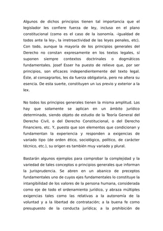 Algunos de dichos principios tienen tal importancia que el
legislador les confiere fuerza de ley, incluso en el plano
constitucional (como es el caso de la isonomía. -igualdad de
todos ante la ley-, la irretroactividad de las leyes penales, etc).
Con todo, aunque la mayoría de los principios generales del
Derecho no constan expresamente en los textos legales, sí
suponen siempre contextos doctrinales o dogmáticos
fundamentales. Josef Esser ha puesto de relieve que, por ser
principios, son eficaces independientemente del texto legal.
Éste, al consagrarlos, les da fuerza obligatoria, pero no altera su
esencia. De esta suerte, constituyen un ius previo y exterior a la
lex.
No todos los principios generales tienen la misma amplitud. Los
hay que solamente se aplican en un ámbito jurídico
determinado, siendo objeto de estudio de la Teoría General del
Derecho Civil, o del Derecho Constitucional, o del Derecho
Financiero, etc. Y, puesto que son elementos que condicionan y
fundamentan la experiencia y responden a exigencias de
variado tipo (de orden ético, sociológico, político, de carácter
técnico, etc.), su origen es también muy variado y plural.
Bastarán algunos ejemplos para comprobar la complejidad y la
variedad de tales conceptos o principios generales que informan
la Jurisprudencia. Se abren en un abanico de preceptos
fundamentales uno de cuyos ejes fundamentales lo constituye la
intangibilidad de los valores de la persona humana, considerada
como eje de todo el ordenamiento jurídico, y abraza múltiples
exigencias tales como las relativas a la autonomía de la
voluntad y a la libertad de contratación; a la buena fe como
presupuesto de la conducta jurídica; a la prohibición de
 