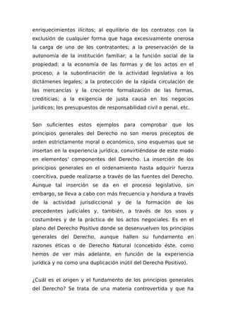 enriquecimientos ilícitos; al equilibrio de los contratos con la
exclusión de cualquier forma que haga excesivamente onerosa
la carga de uno de los contratantes; a la preservación de la
autonomía de la institución familiar; a la función social de la
propiedad; a la economía de las formas y de los actos en el
proceso; a la subordinación de la actividad legislativa a los
dictámenes legales; a la protección de la rápida circulación de
las mercancías y la creciente formalización de las formas,
crediticias; a la exigencia de justa causa en los negocios
jurídicos; los presupuestos de responsabilidad civil o penal, etc.
Son suficientes estos ejemplos para comprobar que los
principios generales del Derecho no son meros preceptos de
orden estrictamente moral o económico, sino esquemas que se
insertan en la experiencia jurídica, convirtiéndose de este modo
en elementos' componentes del Derecho. La inserción de los
principios generales en el ordenamiento hasta adquirir fuerza
coercitiva, puede realizarse a través de las fuentes del Derecho.
Aunque tal inserción se da en el proceso legislativo, sin
embargo, se lleva a cabo con más frecuencia y hondura a través
de la actividad jurisdiccional y de la formación de los
precedentes judiciales y, también, a través de los usos y
costumbres y de la práctica de los actos negociales. Es en el
plano del Derecho Positivo donde se desenvuelven los principios
generales del Derecho, aunque hallen su fundamento en
razones éticas o de Derecho Natural (concebido éste, como
hemos de ver más adelante, en función de la experiencia
jurídica y no como una duplicación inútil del Derecho Positivo).
¿Cuál es el origen y el fundamento de los principios generales
del Derecho? Se trata de una materia controvertida y que ha
 