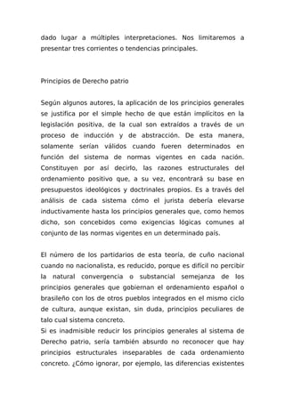dado lugar a múltiples interpretaciones. Nos limitaremos a
presentar tres corrientes o tendencias principales.
Principios de Derecho patrio
Según algunos autores, la aplicación de los principios generales
se justifica por el simple hecho de que están implícitos en la
legislación positiva, de la cual son extraídos a través de un
proceso de inducción y de abstracción. De esta manera,
solamente serían válidos cuando fueren determinados en
función del sistema de normas vigentes en cada nación.
Constituyen por así decirlo, las razones estructurales del
ordenamiento positivo que, a su vez, encontrará su base en
presupuestos ideológicos y doctrinales propios. Es a través del
análisis de cada sistema cómo el jurista debería elevarse
inductivamente hasta los principios generales que, como hemos
dicho, son concebidos como exigencias lógicas comunes al
conjunto de las normas vigentes en un determinado país.
El número de los partidarios de esta teoría, de cuño nacional
cuando no nacionalista, es reducido, porque es difícil no percibir
la natural convergencia o substancial semejanza de los
principios generales que gobiernan el ordenamiento español o
brasileño con los de otros pueblos integrados en el mismo ciclo
de cultura, aunque existan, sin duda, principios peculiares de
talo cual sistema concreto.
Si es inadmisible reducir los principios generales al sistema de
Derecho patrio, sería también absurdo no reconocer que hay
principios estructurales inseparables de cada ordenamiento
concreto. ¿Cómo ignorar, por ejemplo, las diferencias existentes
 