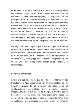 en el plano de los principios entre el Derecho soviético y el de
las naciones democráticas de Occidente? Por otro lado, no
obstante las innegables correspondencias, hay diversidad de
principios entre el Derecho español y el common law, por
ejemplo. Una cosa es reconocer que existen principios generales
que son fruto de la formación histórica de una nación y otra es
pretender extender este tipo de solución a todos los principios.
En el mismo equívoco incurren los que los subordinan
indistintamente al Derecho comparado y al Derecho Natural,
confundiendo así dos. problemas que son el de la consistencia y
el de la fundamentación de los principios generales del Derecho.
No hay, pues, duda alguná que la doctrina que se aferra al
sistema de Derecho nacional no encuentra base sólida sobre la
que sustentarse, sobre todo si se tiene en cuenta que vivimos
en un mundo cada vez más influenciado por el intercambio de
informaciones y por el juego de las influencias recíprocas, bajo el
impacto unificador, cuando no uniformador, de las "ciencias y de
la tecnología.
El Derecho comparado
Existe una segunda teoría que sale de los estrechos límites
trazados por la "que acabamos de ver. Tal teoría sustenta que la
naturaleza propia de los principios generales impide el
emplazamiento nacionalista del problema, porque,
independientemente del lugar y del tiempo, el hombre que se
halla situado en una misma estructura social obra y reacciona
de la misma manera, dando lugar a soluciones normativas
equivalentes. Los principios generales serían previamente
 