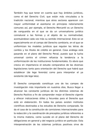 También hay que tener en cuenta que hay ámbitos jurídicos,
como el del Derecho Civil, que están más vinculados a la
tradición nacional, mientras que otros sectores aparecen con
mayor uniformidad al asentarse en principios notoriamente
comunes así, por ejemplo, el Derecho Mercantil es un Derecho
de vanguardia en el que se da un universalismo jurídico
connatural a las formas y al objeto de su normatividad,
acentuándose cada vez más su sentido internacional. Esto se ve
especialmente en el campo del Derecho cambiario, en el que se
uniformizan los modelos jurídicos que regulan las letras de
cambio y los títulos de crédito en general. Cosa análoga está
pasando en el plano del Derecho Penal, puesto que la lucha
universal contra el crimen refuerza la tendencia a la
uniformización de las instituciones fundamentales. Es obvio que
crezca en importancia el estudio comparativo de las diversas
legislaciones tanto para orientación del Derecho que habrá que
establecer (de lege ferenda) como para interpretar el ya
existente (de lege lata).
El Derecho comparado constituye uno de Ios campos de
investigación más importante en nuestros días, Busca llegar a
alcanzar las constante jurídicas de los distintos sistemas de
Derecho Positivo a fin de comprender mejor el Derecho vigente
y ofrecer indicaciones útiles y fecundas para el Derecho que
está en elaboración. En todos los países existen institutos
científicos destinados a los estudios de Derecho comparado. Se
da el caso de la constitución de comisiones internacionales para
la redacción y la coordinación de preceptos jurídicos referentes a
la misma materia, como sucede en el plano del Derecho de
obligaciones en general y del negocio jurídico en particular. Esta
interpenetración de los sistemas jurídicos positivos sirve de
 