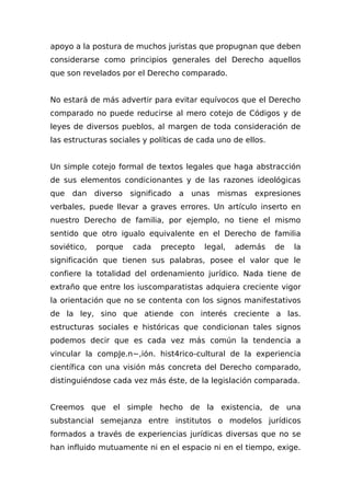 apoyo a la postura de muchos juristas que propugnan que deben
considerarse como principios generales del Derecho aquellos
que son revelados por el Derecho comparado.
No estará de más advertir para evitar equívocos que el Derecho
comparado no puede reducirse al mero cotejo de Códigos y de
leyes de diversos pueblos, al margen de toda consideración de
las estructuras sociales y políticas de cada uno de ellos.
Un simple cotejo formal de textos legales que haga abstracción
de sus elementos condicionantes y de las razones ideológicas
que dan diverso significado a unas mismas expresiones
verbales, puede llevar a graves errores. Un artículo inserto en
nuestro Derecho de familia, por ejemplo, no tiene el mismo
sentido que otro igualo equivalente en el Derecho de familia
soviético, porque cada precepto legal, además de la
significación que tienen sus palabras, posee el valor que le
confiere la totalidad del ordenamiento jurídico. Nada tiene de
extraño que entre los iuscomparatistas adquiera creciente vigor
la orientación que no se contenta con los signos manifestativos
de la ley, sino que atiende con interés creciente a las.
estructuras sociales e históricas que condicionan tales signos
podemos decir que es cada vez más común la tendencia a
vincular la compJe.n~,ión. hist4rico-cultural de la experiencia
científica con una visión más concreta del Derecho comparado,
distinguiéndose cada vez más éste, de la legislación comparada.
Creemos que el simple hecho de la existencia, de una
substancial semejanza entre institutos o modelos jurídicos
formados a través de experiencias jurídicas diversas que no se
han influido mutuamente ni en el espacio ni en el tiempo, exige.
 