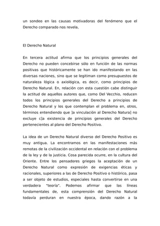 un sondeo en las causas motivadoras del fenómeno que el
Derecho comparado nos revela,
El Derecho Natural
En tercera actitud afirma que los principios generales del
Derecho no pueden concebirse sólo en función de las normas
positivas que históricamente se han ido manifestando en las
diversas naciones, sino que se legitiman como presupuestos de
naturaleza lógica o axiológica, es decir, como principios de
Derecho Natural. En, relación con esta cuestión cabe distinguir
la actitud de aquellos autores que, como Del Vecchio, reducen
todos los principios generales del Derecho a principios de
Derecho Natural y los que contemplan el problema en, otros,
términos entendiendo que ]a vinculación al Derecho Natura] no
excluye c]a existencia de principios generales del Derecho
pertenecientes al plano del Derecho Positivo.
La idea de un Derecho Natural diverso del Derecho Positivo es
muy antigua. La encontramos en las manifestaciones más
remotas de la civilización occidental en relación con el problema
de la ley y de la justicia. Cosa parecida ocurre, en la cultura del
Oriente. Entre los pensadores griegos la aceptación de un
Derecho Natural como expresión de exigencias éticas y
racionales, superiores a las de Derecho Positivo o histórico, pasa
a ser objeto de estudios, especiales hasta convertirse en una
verdadera "teoría". Podemos afirmar que las líneas
fundamentales de, esta comprensión del Derecho Natural
todavía perduran en nuestra época, dando razón a la
 