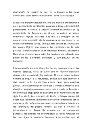 observación de Husserl de que, en lo tocante a las ideas
universales, todos somos "funcionarios" de la cultura griega.
La idea del Derecho Natural brilla de una manera extraordinaria
en el pensamiento de Sócrates pasando, a través del crisol de]
pensamiento platónico, a adquirir plenitud sistemática en e]
pensamiento de Aristóteles en el que se ordena ya según
estructuras lógicas ajustadas a lo real. Su concepto de ley
natural como expresión de la naturaleza de las cosas no se
esfuma en fórmulas vacías, sino que está dotada de la fuerza de
las formas lógicas adecuadas a las constantes de la vida
práctica. Siendo expresión de la naturaleza humana, el Derecho
Natural es el mismo para todos los hombres, no habiendo uno
propio de los atenienses civilizados y otro peculiar de los
bárbaros.
Esta correlación entre la idea y los hechos continúa viva en los
filósofos estoicos, hasta tal punto que no hicieron distinción
alguna entre ley natural y ley racional.. El primer deber. de todo
hombre es seguir a la naturaleza, puesto que esto equivale a
vivir según razón. La doctrina estoica tiene, para nosotros
juristas, una especial significación por la inmensa influencia que
ejerció en los juristas romanos, sobre todo a través de Panecio y
Posidonio que propagaron el estoicismo en el mundo romano del
siglo 1 a. de C. Los principios de Zenón y Crisipo acerca del
deber 'que tiene todo ser humano de vivir en conformidad con la
naturaleza y la razón -principios que correspondían al talante y a
las tendencias del pueblo romano, pasarán a informar la
jurisprudencia en Roma. De acuerdo con su concepción
panteísta, los estoicos no diferenciaban las leyes naturales de
las que rigen la conducta humana; esto explica que el
 