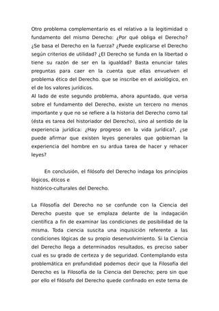 Otro problema complementario es el relativo a la legitimidad o
fundamento del mismo Derecho: ¿Por qué obliga el Derecho?
¿Se basa el Derecho en la fuerza? ¿Puede explicarse el Derecho
según criterios de utilidad? ¿El Derecho se funda en la libertad o
tiene su razón de ser en la igualdad? Basta enunciar tales
preguntas para caer en la cuenta que ellas envuelven el
problema ético del Derecho. que se inscribe en el axiológico, en
el de los valores jurídicos.
Al lado de este segundo problema, ahora apuntado, que versa
sobre el fundamento del Derecho, existe un tercero no menos
importante y que no se refiere a la historia del Derecho como tal
(ésta es tarea del historiador del Derecho), sino al sentido de la
experiencia jurídica: ¿Hay progreso en la vida jurídica?, ¿se
puede afirmar que existen leyes generales que gobiernan la
experiencia del hombre en su ardua tarea de hacer y rehacer
leyes?
En conclusión, el filósofo del Derecho indaga los principios
lógicos, éticos e
histórico-culturales del Derecho.
La Filosofía del Derecho no se confunde con la Ciencia del
Derecho puesto que se emplaza delante de la indagación
científica a fin de examinar las condiciones de posibilidad de la
misma. Toda ciencia suscita una inquisición referente a las
condiciones lógicas de su propio desenvolvimiento. Si la Ciencia
del Derecho llega a determinados resultados, es preciso saber
cual es su grado de certeza y de seguridad. Contemplando esta
problemática en profundidad podemos decir que la Filosofía del
Derecho es la Filosofía de la Ciencia del Derecho; pero sin que
por ello el filósofo del Derecho quede confinado en este tema de
 