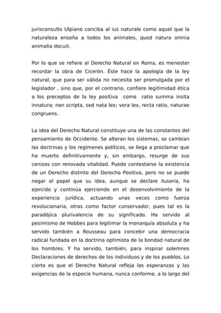 jurisconsulto Ulpiano conciba al ius naturale como aquel que la
naturaleza enseña a todos los animales, quod natura omnia
animalia docuit.
Por lo que se refiere al Derecho Natural en Roma, es menester
recordar la obra de Cicerón. Éste hace la apología de la ley
natural, que para ser válida no necesita ser promulgada por el
legislador , sino que, por el contrario, confiere legitimidad ética
a los preceptos de la ley positiva como ratio summa insita
innatura; non scripta, sed nata lex; vera lex, recta ratio, naturae
congruens.
La idea del Derecho Natural constituye una de las constantes del
pensamiento de Occidente. Se alteran los sistemas, se cambian
las doctrinas y los regímenes políticos, se llega a proclamar que
ha muerto definitivamente y, sin embargo, resurge de sus
cenizas con renovada vitalidad. Puede contestarse la existencia
de un Derecho distinto del Derecho Positivo, pero no se puede
negar el papel que su idea, aunque se declare ilusoria, ha
ejercido y continúa ejerciendo en el desenvolvimiento de la
experiencia jurídica, actuando unas veces como fuerza
revolucionaria, otras como factor conservador, pues tal es la
paradójica plurivalencia de su significado. Ha servido al
pesimismo de Hobbes para legitimar la monarquía absoluta y ha
servido también a Rousseau para concebir una democracia
radical fundada en la doctrina optimista de la bondad natural de
los hombres. Y ha servido, también, para inspirar solemnes
Declaraciones de derechos de los individuos y de los pueblos. Lo
cierto es que el Derecho Natural refleja las esperanzas y las
exigencias de la especie humana, nunca conforme, a lo largo del
 