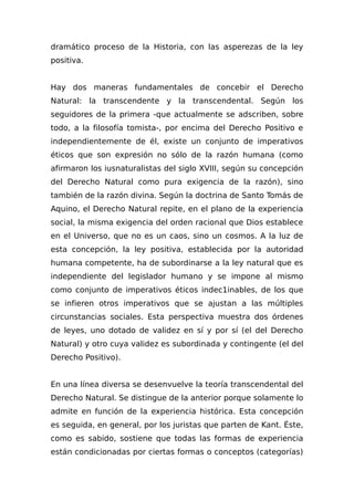 dramático proceso de la Historia, con las asperezas de la ley
positiva.
Hay dos maneras fundamentales de concebir el Derecho
Natural: la transcendente y la transcendental. Según los
seguidores de la primera -que actualmente se adscriben, sobre
todo, a la filosofía tomista-, por encima del Derecho Positivo e
independientemente de él, existe un conjunto de imperativos
éticos que son expresión no sólo de la razón humana (como
afirmaron los iusnaturalistas del siglo XVIII, según su concepción
del Derecho Natural como pura exigencia de la razón), sino
también de la razón divina. Según la doctrina de Santo Tomás de
Aquino, el Derecho Natural repite, en el plano de la experiencia
social, la misma exigencia del orden racional que Dios establece
en el Universo, que no es un caos, sino un cosmos. A la luz de
esta concepción, la ley positiva, establecida por la autoridad
humana competente, ha de subordinarse a la ley natural que es
independiente del legislador humano y se impone al mismo
como conjunto de imperativos éticos indec1inables, de los que
se infieren otros imperativos que se ajustan a las múltiples
circunstancias sociales. Esta perspectiva muestra dos órdenes
de leyes, uno dotado de validez en sí y por sí (el del Derecho
Natural) y otro cuya validez es subordinada y contingente (el del
Derecho Positivo).
En una línea diversa se desenvuelve la teoría transcendental del
Derecho Natural. Se distingue de la anterior porque solamente lo
admite en función de la experiencia histórica. Esta concepción
es seguida, en general, por los juristas que parten de Kant. Éste,
como es sabido, sostiene que todas las formas de experiencia
están condicionadas por ciertas formas o conceptos (categorías)
 