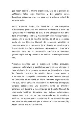 que hacen posible la misma experiencia. Ésta es la posición de
iusfilósofos tales como Stammler y Del Vecchio, cuyas
directrices estuvieron muy en boga en la primera mitad del
presente siglo.
Rudolf Stammler marca una transición de una mentalidad
estrictamente positivista del Derecho, dominante a fines del
siglo pasado y comienzos de éste, a una concepción más ética
de la problemática jurídica y más conforme con las aspiraciones
nacidas de la crisis de nuestro tiempo. De él es la conocida
teoría de un Derecho Natural de contenido variable: su
contenido varía en el transcurso de la Historia, sin perjuicio de la
existencia de una forma constante, representada, como ya lo
enunciara Kant, por la coordinación armónica de libertades
iguales según una ley universal de libertad. Nuestra posición es
otra.
Pensamos nosotros que la experiencia jurídica presupone
constantes valorativas o axiológicas (como es, por ejemplo, el
valor originario de la persona humana), sin las cuales la historia
del Derecho carecería de sentido. Como puede verse, si
aceptamos la concepción transcendental del Derecho Natural,
no colocamos el problema en meros términos lógico-formales,
sino que, por el contrario, lo situamos en términos axiológicos;
tampoco establecemos una sinonimia entre los principios
generales del Derecho y los principios de Derecho Natural. La
experiencia histórica demuestra que existen determinados
valores que, una vez se han encarnado en la conciencia
histórica, se revelan como constantes éticas inamovibles que,
aun antes de ser percibidos por el intelecto, condicionaban ya y
daban sentido a la praxis humana.
 