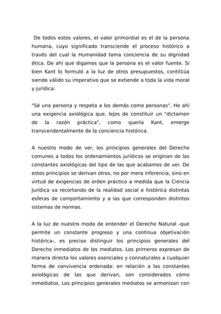 De todos estos valores, el valor primordial es el de la persona
humana, cuyo significado transciende el proceso histórico a
través del cual la Humanidad toma conciencia de su dignidad
ética. De ahí que digamos que la persona es el valor fuente. Si
bien Kant lo formuló a la luz de otros presupuestos, contil1úa
siendo válido su imperativo que se extiende a toda la vida moral
y jurídica:
"Sé una persona y respeta a los demás como personas". He ahí
una exigencia axiológica que, lejos de constituir un "dictamen
de la razón práctica", como quería Kant, emerge
transcendentalmente de la conciencia histórica.
A nuestro modo de ver, los principios generales del Derecho
comunes a todos los ordenamientos jurídicos se originan de las
constantes axiológicas del tipo de las que acabamos de ver. De
estos principios se derivan otros, no por mera inferencia, sino en
virtud de exigencias de orden práctico a medida que la Ciencia
Jurídica va recortando de la realidad social e histórica distintas
esferas de comportamiento y a las que corresponden distintos
sistemas de normas.
A la luz de nuestro modo de entender el Derecho Natural -que
permite un constante progreso y una continua objetivación
histórica-, es preciso distinguir los principios generales del
Derecho inmediatos de los mediatos. Los primeros expresan de
manera directa los valores esenciales y connaturales a cualquier
forma de convivencia ordenada: en relación a las constantes
axiológicas de las que derivan, son considerados cómo
inmediatos. Los principios generales mediatos se armonizan con
 