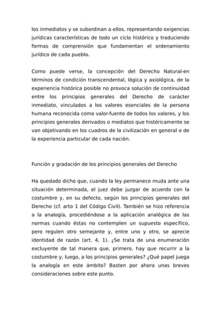 los inmediatos y se subordinan a ellos, representando exigencias
jurídicas características de todo un ciclo histórico y traduciendo
formas de comprensión que fundamentan el ordenamiento
jurídico de cada pueblo.
Como puede verse, la concepción del Derecho Natural-en
términos de condición transcendental, lógica y axiológica, de la
experiencia histórica posible no provoca solución de continuidad
entre los principios generales del Derecho de carácter
inmediato, vinculados a los valores esenciales de la persona
humana reconocida como valor-fuente de todos los valores, y los
principios generales derivados o mediatos que históricamente se
van objetivando en los cuadros de la civilización en general o de
la experiencia particular de cada nación.
Función y gradación de los principios generales del Derecho
Ha quedado dicho que, cuando la ley permanece muda ante una
situación determinada, el juez debe juzgar de acuerdo con la
costumbre y, en su defecto, según los principios generales del
Derecho (cf. arto 1 del Código Civil). También se hizo referencia
a la analogía, procediéndose a la aplicación analógica de las
normas cuando éstas no contemplen un supuesto específico,
pero regulen otro semejante y, entre uno y otro, se aprecie
identidad de razón (art. 4, 1). ¿Se trata de una enumeración
excluyente de tal manera que, primero, hay que recurrir a la
costumbre y, luego, a los principios generales? ¿Qué papel juega
la analogía en este ámbito? Basten por ahora unas breves
consideraciones sobre este punto.
 
