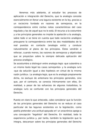 Veremos más adelante, al estudiar los procesos de
aplicación e integración del Derecho, que la analogía consiste
esencialmente en llenar una laguna existente en la ley, gracias a
un raciocinio fundado en razones de semejanza, en la
correspondencia entre ciertas notas características del caso
regulado y las de aquel que no lo está. El recurso a la costumbre
y a los principios generales no impide la apelación a la analogía,
sobre todo si se tiene en cuenta que todo raciocinio analógico
presupone la correspondencia entre las dos modalidades de lo
real puestas en contacto (analogia entis) y conduce
naturalmente al plano de los principios. Éstos vendrán a
reforzar, cuando menos, las razones de semejanza y objetividad
que se proyectan sobre la siempre delicada aplicación del
proceso analógico.
Se acostumbra a distinguir entre analogia legis -que subordina a
un mismo texto legal los casos semejantes- y la analogia iuris
-que da solución igual a dos hipótesis en virtud de la mrsma
razón jurídica-. La analogia legis, que es la analogía propiamente
dicha, no excluye de antemano los principios generales, sino
que, por el contrario, se conecta íntimamente con ellos. En
realidad, a pesar de los esfuerzos de algunos tratadistas, la
analogia iuris se confunde con los principios generales del
Derecho.
Puesto en claro lo que antecede, cabe considerar que la función
de los principios generales del Derecho no se reduce al caso
particular de las lagunas existentes en la legislación, como
podría pretender una actitud apoyada en' un anacrónico apego a
una concepción "legalista" del Derecho. En realidad, toda la
experiencia jurídica y, por tanto, también la legislación que la
integra, descansan sobre los principios generales del Derecho
 