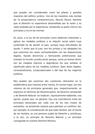 que pueden ser considerados como los pilares y paredes
maestras del edificio jurídico. Uno de los maestros más lúcidos
de' la Jurisprudencia norteamericana, Roscoe Pound, advierte
que el Derecho es experiencia desarrollada por la razón y es
razón probada por la experiencia, residiendo su parte vital en los
principios y no en las normas.
Es, pues, a la luz de los principios como debemos interpretar y
aplicar los modelos jurídicos a la relación social sobre cuya
juridicidad ha de decidir el juez, aunque haya dificultades de
ajuste. Y antes que el juez, son los juristas y los abogados los
que examinan los casos contrastándolos con las disposiciones
legales, fijando directrices y formulando pretensiones que
orientan la función jurisdiccional; porque, como ya hemos dicho,
son los modelos teóricos o dogmáticos los que señalan el
significado pleno de los modelos jurídicos. Sean éstos legales,
consuetudinarios, jurisprudenciales o del tipo de los negocios
jurídicos.
Nos quedan por examinar dos cuestiones relevantes en la
problemática que traemos entre manos. En primer lugar, las tres
visiones de los principios generales que, respectivamente, se
expresan en términos de Derecho patrio, de Derecho comparado
y de Derecho Natural. no implican, rigurosamente hablando, una
opción, puesto que, en general, hay una coincidencia entre los
principios declarados por cada uno de los tres modos de
extraerlos, no existiendo razones para plantear un conflicto. Así,
por ejemplo, la consideración de que todo hombre, por el hecho
de ser hombre, es una persona sujeto de Derecho y constituye,
a la vez, un principio de Derecho Natural y un principio
consagrado en nuestro Derecho Positivo.
 