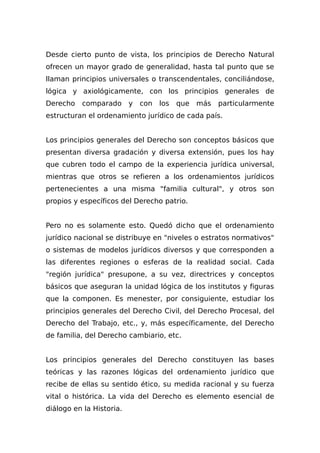 Desde cierto punto de vista, los principios de Derecho Natural
ofrecen un mayor grado de generalidad, hasta tal punto que se
llaman principios universales o transcendentales, conciliándose,
lógica y axiológicamente, con los principios generales de
Derecho comparado y con los que más particularmente
estructuran el ordenamiento jurídico de cada país.
Los principios generales del Derecho son conceptos básicos que
presentan diversa gradación y diversa extensión, pues los hay
que cubren todo el campo de la experiencia jurídica universal,
mientras que otros se refieren a los ordenamientos jurídicos
pertenecientes a una misma "familia cultural", y otros son
propios y específicos del Derecho patrio.
Pero no es solamente esto. Quedó dicho que el ordenamiento
jurídico nacional se distribuye en "niveles o estratos normativos"
o sistemas de modelos jurídicos diversos y que corresponden a
las diferentes regiones o esferas de la realidad social. Cada
"región jurídica" presupone, a su vez, directrices y conceptos
básicos que aseguran la unidad lógica de los institutos y figuras
que la componen. Es menester, por consiguiente, estudiar los
principios generales del Derecho Civil, del Derecho Procesal, del
Derecho del Trabajo, etc., y, más específicamente, del Derecho
de familia, del Derecho cambiario, etc.
Los principios generales del Derecho constituyen las bases
teóricas y las razones lógicas del ordenamiento jurídico que
recibe de ellas su sentido ético, su medida racional y su fuerza
vital o histórica. La vida del Derecho es elemento esencial de
diálogo en la Historia.
 