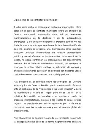 El problema de los conflictos de principios
A la luz de lo dicho se presenta un problema importante: ¿cómo
obrar en el caso de conflicto manifiesto entre un principio de
Derecho comparado -reconocido como tal por relevantes
manifestaciones de la doctrina y de la jurisprudencia
extranjeras- y un principio inherente al Derecho patrio? No hay
duda de que -por más que sea deseable la universalización del
Derecho- cuando se presenta una discrepancia entre nuestros
principios jurídicos informadores de nuestro ordenamiento
jurídico y los extraños a él, el jurista español, en su condición de
jurista, no podrá contrariar los presupuestos del ordenamiento
nacional. En el Derecho Internacional Privado, por ejemplo, el
principio de orden público excluye la aplicación de normas y
principios extranjeros que estén en conflicto con nuestros usos y
costumbres o con nuestra estructura social y política.
Más delicado es el conflicto entre los principios de Derecho
Natural y los de Derecho Positivo patrio o comparado. Estamos
ante el problema de la "resistencia a las leyes injustas" y de la
no obediencia a lo que es "legal" pero no es "justo". En la
práctica, la cuestión se resuelve o se suaviza a través de
procesos interpretativos, gracias a los cuales la regla jurídica
"injusta" va perdiendo sus aristas agresivas por la vía de su
correlación con las demás normas y con el sentido global del
ordenamiento.
Pero el problema se agudiza cuando la interpretación no permita
tal encapsulamiento ético de la norma flagrantemente contraria
 