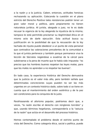 a la razón y a la justicia. Caben, entonces, actitudes heroicas
rechazando su aplicación. Colocando la cuestión en el plano
estricto del Derecho Positivo tales resistencias podrán tener un
gran valor moral y político, pero propiamente no tienen
naturaleza jurídica. Al jurista, abogado o juez, no le es dado
recusar la vigencia de la ley alegando la injusticia de la misma;
tampoco le está permitido proclamar su ilegitimidad ética en el
mismo acto de darle ejecución. Esta actitud busca su
justificación en la posibilidad de que la recusación de la ley
tachada de injusta puede obedecer a un punto de vista personal
que contradice las valoraciones prevalentes de la comunidad a
la que el jurista pertenece y también porque permanece viva la
lección de Sócrates negándose a evadirse de la cárcel para
substraerse a la pena de muerte que le había sido impuesta: "es
preciso que los hombres buenos respetan las leyes malas, para
que los malos no aprendan a no respetar las buenas".
En todo caso, la experiencia histórica del Derecho demuestra
que la justicia es el valor más alto, pero también señala que
determinadas concreciones suyas pueden no ser las más
urgentes en un contexto histórico dado, sobre todo si se tiene en
cuenta que el mantenimiento del orden auténtico y de la paz
son condiciones para la conquista de lo justo.
Parafraseando el aforismo popular, podríamos decir que, a
veces, "la razón escribe el derecho con renglones torcidos" y
que, usando términos hegelianos, correspondería a la "astucia
de la razón" que actúa en el desarrollo del proceso histórico.
Hemos contemplado el problema desde el estricto punto de
vista del Derecho. Como categoría ética, social o política, puede
 