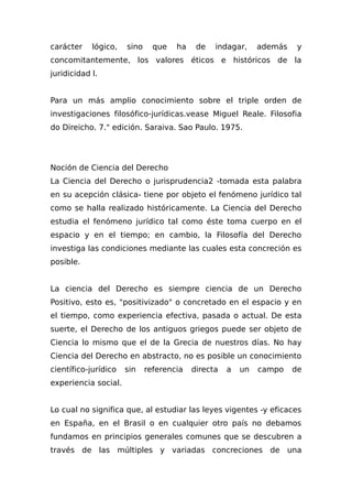 carácter lógico, sino que ha de indagar, además y
concomitantemente, los valores éticos e históricos de la
juridicidad l.
Para un más amplio conocimiento sobre el triple orden de
investigaciones filosófico-jurídicas.vease Miguel Reale. Filosofia
do Direicho. 7." edición. Saraiva. Sao Paulo. 1975.
Noción de Ciencia del Derecho
La Ciencia del Derecho o jurisprudencia2 -tomada esta palabra
en su acepción clásica- tiene por objeto el fenómeno jurídico tal
como se halla realizado históricamente. La Ciencia del Derecho
estudia el fenómeno jurídico tal como éste toma cuerpo en el
espacio y en el tiempo; en cambio, la Filosofía del Derecho
investiga las condiciones mediante las cuales esta concreción es
posible.
La ciencia del Derecho es siempre ciencia de un Derecho
Positivo, esto es, "positivizado" o concretado en el espacio y en
el tiempo, como experiencia efectiva, pasada o actual. De esta
suerte, el Derecho de los antiguos griegos puede ser objeto de
Ciencia lo mismo que el de la Grecia de nuestros días. No hay
Ciencia del Derecho en abstracto, no es posible un conocimiento
científico-jurídico sin referencia directa a un campo de
experiencia social.
Lo cual no significa que, al estudiar las leyes vigentes -y eficaces
en España, en el Brasil o en cualquier otro país no debamos
fundamos en principios generales comunes que se descubren a
través de las múltiples y variadas concreciones de una
 