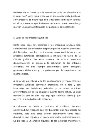 hablarse de un "derecho a la revolución" y de un "derecho a la
insurrección"; pero tales procesos no son propiamente jurídicos,
sino procesos de hecho que sólo adquieren calificación jurídica
en el momento en que instauran un nuevo orden normativo y
marcan una nueva distribución de poderes y competencias.
El valor de los brocardos jurídicos
Hasta hace poco, las paremias y los brocardos jurídicos eran
considerados con soberano desprecio por los filósofos y teóricos
del Derecho, que los consideraban como reminiscencias de
procesos rutinarios conducentes a dificultar la tarea de la
Ciencia Jurídica. De esta manera, la actitud adoptada
diametralmente se oponía a la aplicación de los antiguos
aforismos, en otro tiempo considerados como principios
generales elaborados y comprobados por la experiencia de
muchos siglos.
A pesar de las críticas y de las condenaciones vehementes, los
brocardos jurídicos continúan presentes. en el foro y son
invocados en decisiones judiciales y en obras eruditas,
preferentemente en su original y sucinta forma latina. Lo cual
demuestra que en ellos hay algo que continúa válido y que
merece un estudio libre de prejuicios.
Actualmente, se tiende a considerar el problema con más
objetividad. Se reconoce que hay brocardos que han perdido su
vigencia, pero que otros actúan ciertamente como ideas
directrices que el jurista no puede despreciar apriorísticamente.
Se procede a un análisis riguroso de las antiguas máximas y,
 
