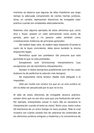 mientras se observa que algunas de ellas impidieron por largo
tiempo la adecuada comprensión de ciertos hechos jurídicos,
otras, en cambio, representan directrices de innegable valor
práctico cuando son empleadas adecuadamente.
Podemos citar algunos ejemplos de estos aforismos que, como
dice J. Esser, poseen un valor permanente como punto de
partida, pero que a mi parecer valen también como
cristalizaciones históricas de principios generales:
Ubi eadem legis ratio, ibi eadem legis dispositio (Cuando la
razón de la leyes coincidente, debe darse también la misma
disposición legal).
Permittitur quod non prohibetur (Se presume que está
permitido lo que no está prohibido).
Exceptiones sunt strictissimae interpretationis (Las
excepciones son de estrictísima interpretación).
Semper in dubiis benigniora praeferenda sunt (En los casos
dudosos ha de preferirse la solución más benigna).
Ad impossibilia nemo tenetur (Nadie está obligado a lo
imposible).
Utile per inutile non vitiatur (Lo que en un acto jurídico es
útil no debe ser perjudicado por lo que no lo es).
Al lado de estos aforismos de innegable alcance práctico,
existen otros que no son otra cosa que una fosilización del error.
Por ejemplo, Interpretatio cessat in claris (No es necesaria la
interpretación cuando el texto es claro); Testis unus, testis nullus
(El testimonio de un único testigo no hace prueba). Todo lo cual
muestra con cuánta cautela han de valorarse los contenidos de
los aforismos jurídicos antiguos y modernos y la conveniencia de
 