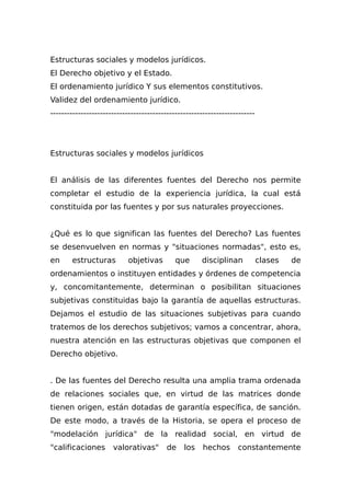 Estructuras sociales y modelos jurídicos.
El Derecho objetivo y el Estado.
El ordenamiento jurídico Y sus elementos constitutivos.
Validez del ordenamiento jurídico.
--------------------------------------------------------------------------
Estructuras sociales y modelos jurídicos
El análisis de las diferentes fuentes del Derecho nos permite
completar el estudio de la experiencia jurídica, la cual está
constituida por las fuentes y por sus naturales proyecciones.
¿Qué es lo que significan las fuentes del Derecho? Las fuentes
se desenvuelven en normas y "situaciones normadas", esto es,
en estructuras objetivas que disciplinan clases de
ordenamientos o instituyen entidades y órdenes de competencia
y, concomitantemente, determinan o posibilitan situaciones
subjetivas constituidas bajo la garantía de aquellas estructuras.
Dejamos el estudio de las situaciones subjetivas para cuando
tratemos de los derechos subjetivos; vamos a concentrar, ahora,
nuestra atención en las estructuras objetivas que componen el
Derecho objetivo.
. De las fuentes del Derecho resulta una amplia trama ordenada
de relaciones sociales que, en virtud de las matrices donde
tienen origen, están dotadas de garantía específica, de sanción.
De este modo, a través de la Historia, se opera el proceso de
"modelación jurídica" de la realidad social, en virtud de
"calificaciones valorativas" de los hechos constantemente
 