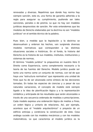 renovadas y diversas. Repetimos que donde hay norma hay
siempre sanción, esto es, una forma de garantía adherida a la
regla para asegurar su cumplimiento, pudiendo ser tales
sanciones, penales o de premio. Lo que no hay son modelos
jurídicos desprovistos de sanción. Por esto entendemos que los
modelos de Derecho elaborados por la doctrina no son "modelos
jurídicos" en el sentido técnico de la palabra.
Pues bien, a medida que la legislación y la doctrina se
desenvuelven y ordenan los hechos, van surgiendo diversos
modelos normativos que corresponden a las distintas
situaciones sociales e históricas. En el fondo, la historia del
Derecho es la historia de sus modelos, institutos, instituciones y
sistemas de normas.
El término "modelo jurídico" lo propusimos en nuestro libro O
Direito como Experiencia, como complemento necesario a la
teoría de las fuentes del Derecho. Modelo jurídico puede ser
tanto una norma como un conjunto de normas, con tal de que
haya una "estructura normativa" que represente una unidad de
fines que ha de ser alcanzada como síntesis de las decisiones
tomadas. En todas las especies de ciencias y a pesar de sus
naturales variaciones, el concepto de modelo está siempre
ligado a la idea de planificación lógica y a la representación
simbólica y anticipada de los resultados que serán alcanzados a
través de una secuencia ordenada de medidas o prescripciones.
Cada modelo expresa una ordenación lógica de medios a fines,
un orden lógico y unitario de relaciones. Así, por ejemplo,
acontece que el "modelo arquitectónico" o proyecto de un
edificio anticipa y condiciona la construcción de éste. Cosa
análoga sucede con los modelos mecánicos y con los modelos
matemáticos. Lo que caracteriza al modelo jurídico es la
 