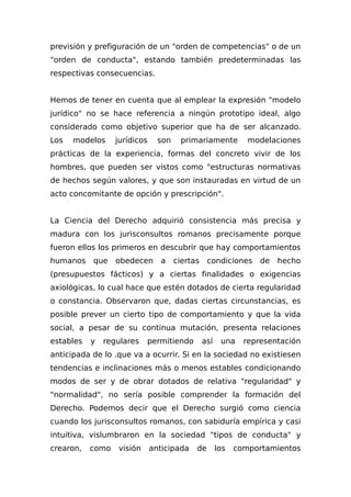 previsión y prefiguración de un "orden de competencias" o de un
"orden de conducta", estando también predeterminadas las
respectivas consecuencias.
Hemos de tener en cuenta que al emplear la expresión "modelo
jurídico" no se hace referencia a ningún prototipo ideal, algo
considerado como objetivo superior que ha de ser alcanzado.
Los modelos jurídicos son primariamente modelaciones
prácticas de la experiencia, formas del concreto vivir de los
hombres, que pueden ser vistos como "estructuras normativas
de hechos según valores, y que son instauradas en virtud de un
acto concomitante de opción y prescripción".
La Ciencia del Derecho adquirió consistencia más precisa y
madura con los jurisconsultos romanos precisamente porque
fueron ellos los primeros en descubrir que hay comportamientos
humanos que obedecen a ciertas condiciones de hecho
(presupuestos fácticos) y a ciertas finalidades o exigencias
axiológicas, lo cual hace que estén dotados de cierta regularidad
o constancia. Observaron que, dadas ciertas circunstancias, es
posible prever un cierto tipo de comportamiento y que la vida
social, a pesar de su continua mutación, presenta relaciones
estables y regulares permitiendo así una representación
anticipada de lo .que va a ocurrir. Si en la sociedad no existiesen
tendencias e inclinaciones más o menos estables condicionando
modos de ser y de obrar dotados de relativa "regularidad" y
"normalidad", no sería posible comprender la formación del
Derecho. Podemos decir que el Derecho surgió como ciencia
cuando los jurisconsultos romanos, con sabiduría empírica y casi
intuitiva, vislumbraron en la sociedad "tipos de conducta" y
crearon, como visión anticipada de los comportamientos
 