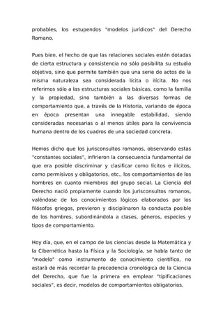 probables, los estupendos "modelos jurídicos" del Derecho
Romano.
Pues bien, el hecho de que las relaciones sociales estén dotadas
de cierta estructura y consistencia no sólo posibilita su estudio
objetivo, sino que permite también que una serie de actos de la
misma naturaleza sea considerada lícita o ilícita. No nos
referimos sólo a las estructuras sociales básicas, como la familia
y la propiedad, sino también a las diversas formas de
comportamiento que, a través de la Historia, variando de época
en época presentan una innegable estabilidad, siendo
consideradas necesarias o al menos útiles para la convivencia
humana dentro de los cuadros de una sociedad concreta.
Hemos dicho que los jurisconsultos romanos, observando estas
"constantes sociales", infirieron la consecuencia fundamental de
que era posible discriminar y clasificar como lícitos e ilícitos,
como permisivos y obligatorios, etc., los comportamientos de los
hombres en cuanto miembros del grupo social. La Ciencia del
Derecho nació propiamente cuando los jurisconsultos romanos,
valéndose de los conocimientos lógicos elaborados por los
filósofos griegos, previeron y disciplinaron la conducta posible
de los hombres, subordinándola a clases, géneros, especies y
tipos de comportamiento.
Hoy día, que, en el campo de las ciencias desde la Matemática y
la Cibernética hasta la Física y la Sociología, se habla tanto de
"modelo" como instrumento de conocimiento científico, no
estará de más recordar la precedencia cronológica de la Ciencia
del Derecho, que fue la primera en emplear "tipificaciones
sociales", es decir, modelos de comportamientos obligatorios.
 