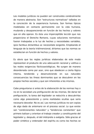 Los modelos jurídicos no pueden ser construidos cerebralmente
de manera abstracta. Son "estructuras normativas" talladas en
la concreción de la experiencia humana. Son formas típicas
modeladas en contacto permanente con la vida humana,
mudando y desapareciendo en función de los hechos y valores
que en ella operan. Es ésta una imperceptible lección que nos
proporciona el Derecho Romano, cuyas soluciones normativas
fueron trabajadas a la luz de hechos y necesidades variables,
ipsis factibus dictantibus ac necessitate exigente. Empleando el
lenguaje de la teoría tridimensional, diríamos que las normas se
establecían en función de hechos y valores.
Es obvio que las reglas jurídicas elaboradas de este modo
representan el producto de una adecuación racional y volitiva a
las reales exigencias fácticoaxiológicas. No surgen de manera
desordenada como por azar, sino que obedecen a cierta lógica
interna, tendiendo y desenvolviendo en sus naturales
consecuencias las líneas dominantes que se descubren en los
propios hechos sociales y que son inherentes a los mismos.
Cabe preguntarse si antes de la elaboración de las normas hay o
no en la sociedad una prefiguración de las mismas. De darse tal
prefiguración, la tarea del legislador se reduciría a descubrirlas
como algo preexistente y como realidades ocultas que sería
necesario desvelar. No es así. Las normas jurídicas no son copias
de algo dado de antemano en el proceso social. Lo que existe
son "condicionantes naturales" y "tendencias constantes" que
primero balizan y orientan el trabajo creador y constituyente del
legislador y, después, el del intérprete o exégeta. Sólo gracias al
poder sintético y ordenador del espíritu es como los hechos se
 