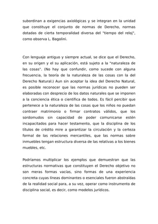 subordinan a exigencias axiológicas y se integran en la unidad
que constituye el conjunto de normas de Derecho, normas
dotadas de cierta temporalidad diversa del "tiempo del reloj",
como observa L. Bagolini.
Con lenguaje antiguo y siempre actual, se dice que el Derecho,
en su origen y el su aplicación, está sujeto a la "naturaleza de
las cosas". (No hay que confundir, como sucede con alguna
frecuencia, la teoría de la naturaleza de las cosas con la del
Derecho Natural.) Aun sin aceptar la idea del Derecho Natural,
es posible reconocer que las normas jurídicas no pueden ser
elaboradas con desprecio de los datos naturales que se imponen
a la conciencia ética o científica de todos. Es fácil percibir que
pertenece a la naturaleza de las cosas que los niños no puedan
contraer matrimonio o firmar contratos válidos, que los
sordomudos sin capacidad de poder comunicarse estén
incapacitados para hacer testamento, que la disciplina de los
títulos de crédito mire a garantizar la circulación y la certeza
formal de las relaciones mercantiles, que las normas sobre
inmuebles tengan estructura diversa de las relativas a los bienes
muebles, etc.
Podríamos multiplicar los ejemplos que demuestran que las
estructuras normativas que constituyen el Derecho objetivo no
son meras formas vacías, sino formas de una experiencia
concreta cuyas líneas dominantes o esenciales fueron abstraídas
de la realidad social para, a su vez, operar como instrumento de
disciplina social, es decir, como modelos jurídicos.
 