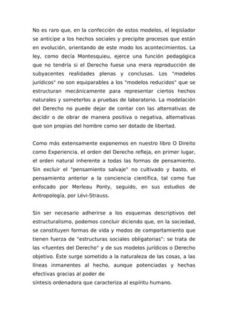 No es raro que, en la confección de estos modelos, el legislador
se anticipe a los hechos sociales y precipite procesos que están
en evolución, orientando de este modo los acontecimientos. La
ley, como decía Montesquieu, ejerce una función pedagógica
que no tendría si el Derecho fuese una mera reproducción de
subyacentes realidades plenas y conclusas. Los "modelos
jurídicos" no son equiparables a los "modelos reducidos" que se
estructuran mecánicamente para representar ciertos hechos
naturales y someterlos a pruebas de laboratorio. La modelación
del Derecho no puede dejar de contar con las alternativas de
decidir o de obrar de manera positiva o negativa, alternativas
que son propias del hombre como ser dotado de libertad.
Como más extensamente exponemos en nuestro libro O Direito
como Experiencia, el orden del Derecho refleja, en primer lugar,
el orden natural inherente a todas las formas de pensamiento.
Sin excluir el "pensamiento salvaje" no cultivado y basto, el
pensamiento anterior a la conciencia científica, tal como fue
enfocado por Merleau Ponty, seguido, en sus estudios de
Antropología, por Lévi-Strauss.
Sin ser necesario adherirse a los esquemas descriptivos del
estructuralismo, podemos concluir diciendo que, en la sociedad,
se constituyen formas de vida y modos de comportamiento que
tienen fuerza de "estructuras sociales obligatorias": se trata de
las <fuentes del Derecho" y de sus modelos jurídicos o Derecho
objetivo. Éste surge sometido a la naturaleza de las cosas, a las
líneas inmanentes al hecho, aunque potenciadas y hechas
efectivas gracias al poder de
síntesis ordenadora que caracteriza al espíritu humano.
 